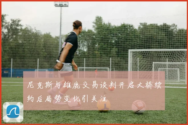 尼克斯与雄鹿交易谈判开启大桥续约后局势变化引关注