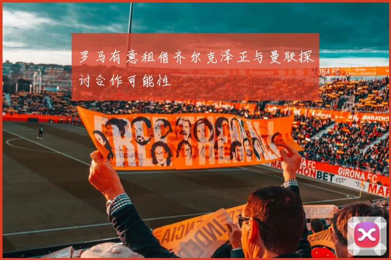 罗马有意租借齐尔克泽正与曼联探讨合作可能性