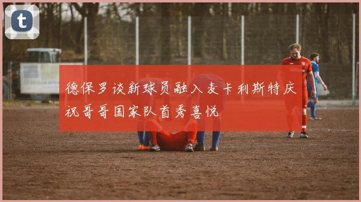 德保罗谈新球员融入麦卡利斯特庆祝哥哥国家队首秀喜悦