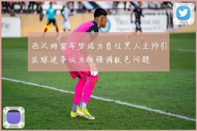 西汉姆宣布努诺为首位黑人主帅引发球迷争议为何强调肤色问题