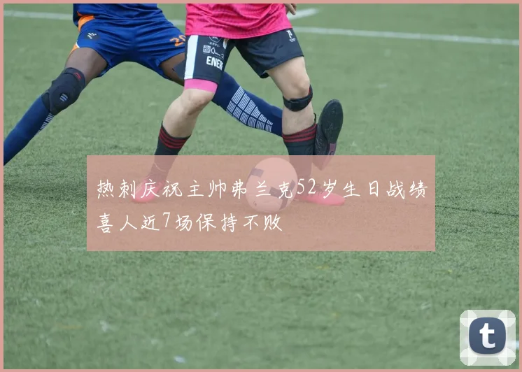 热刺庆祝主帅弗兰克52岁生日战绩喜人近7场保持不败