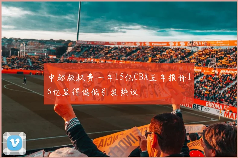 中超版权费一年15亿CBA五年报价16亿显得偏低引发热议