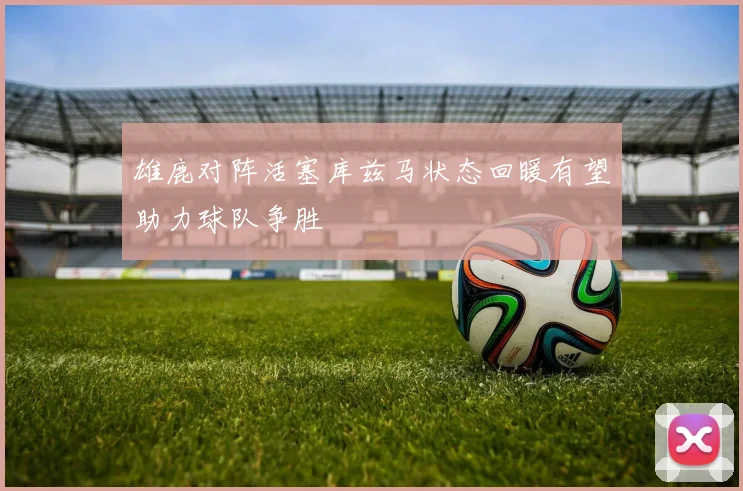 雄鹿对阵活塞库兹马状态回暖有望助力球队争胜