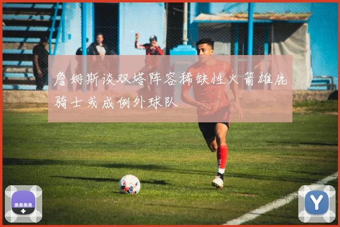 詹姆斯谈双塔阵容稀缺性火箭雄鹿骑士或成例外球队