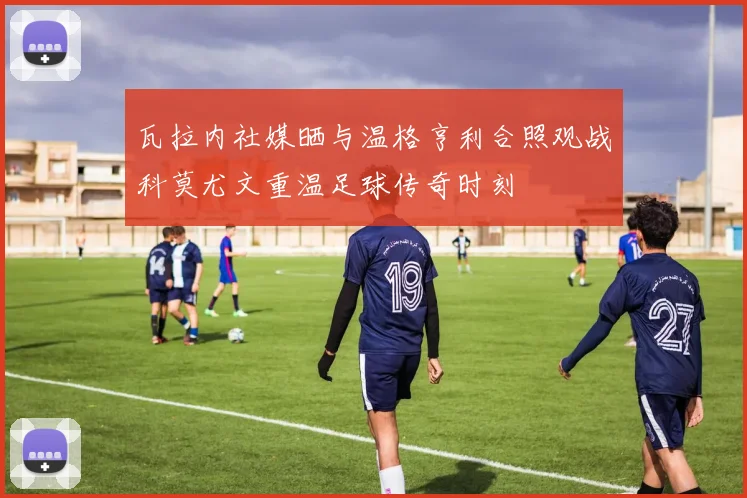 瓦拉内社媒晒与温格亨利合照观战科莫尤文重温足球传奇时刻