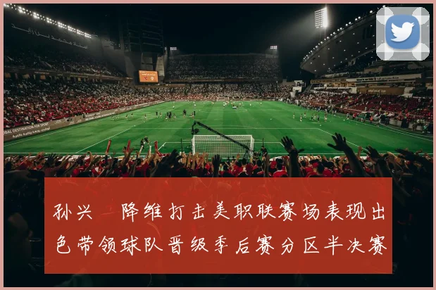 孙兴慜降维打击美职联赛场表现出色带领球队晋级季后赛分区半决赛