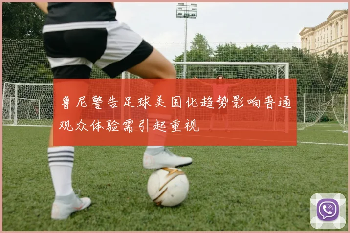 鲁尼警告足球美国化趋势影响普通观众体验需引起重视