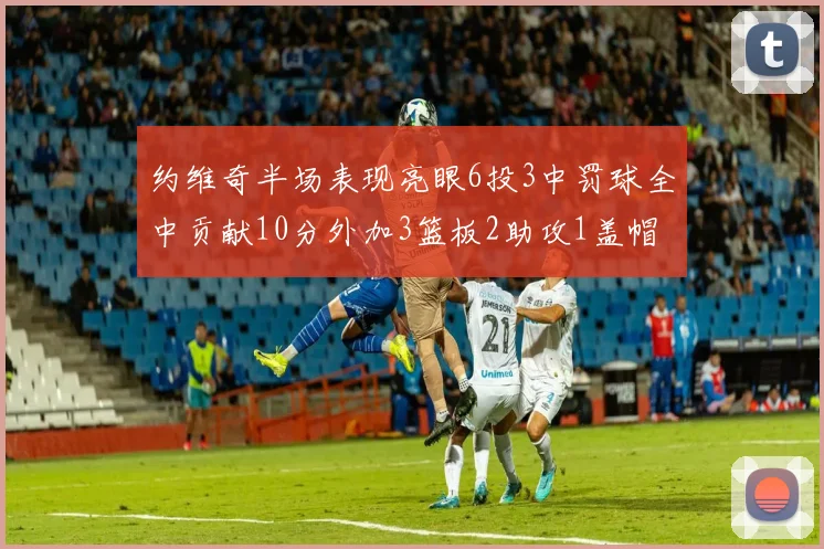 约维奇半场表现亮眼6投3中罚球全中贡献10分外加3篮板2助攻1盖帽