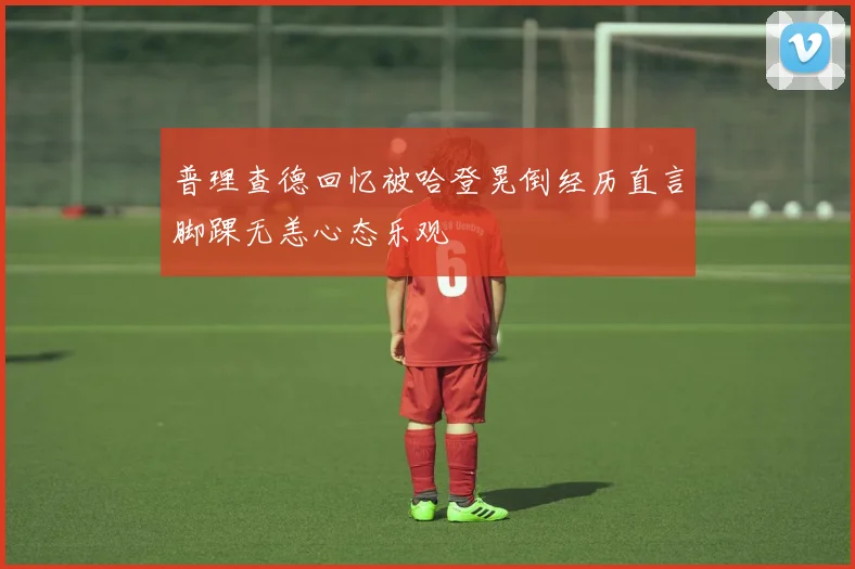 普理查德回忆被哈登晃倒经历直言脚踝无恙心态乐观