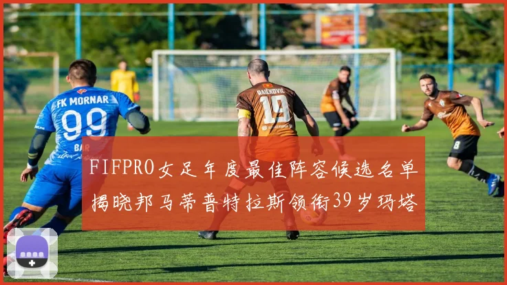 FIFPRO女足年度最佳阵容候选名单揭晓邦马蒂普特拉斯领衔39岁玛塔入围