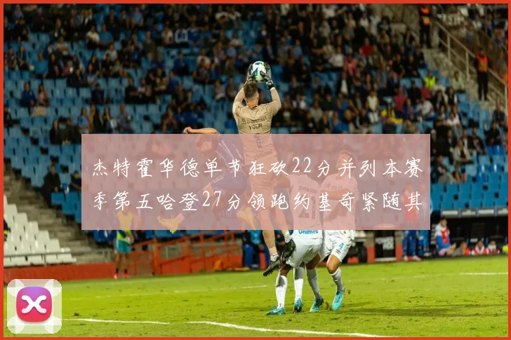 杰特霍华德单节狂砍22分并列本赛季第五哈登27分领跑约基奇紧随其后