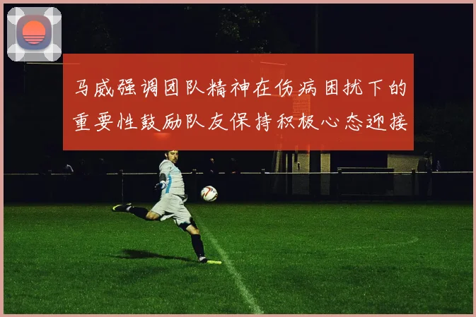 马威强调团队精神在伤病困扰下的重要性鼓励队友保持积极心态迎接挑战