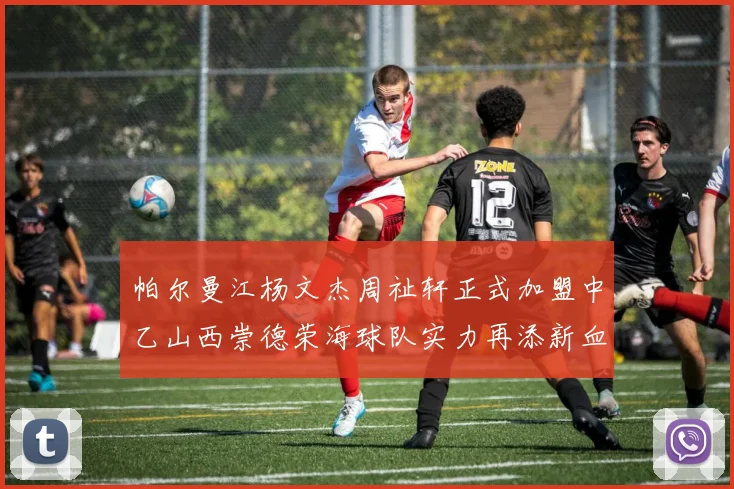 帕尔曼江杨文杰周祉轩正式加盟中乙山西崇德荣海球队实力再添新血