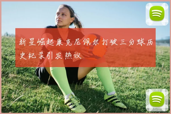 新星崛起康克尼佩尔打破三分球历史纪录引发热议