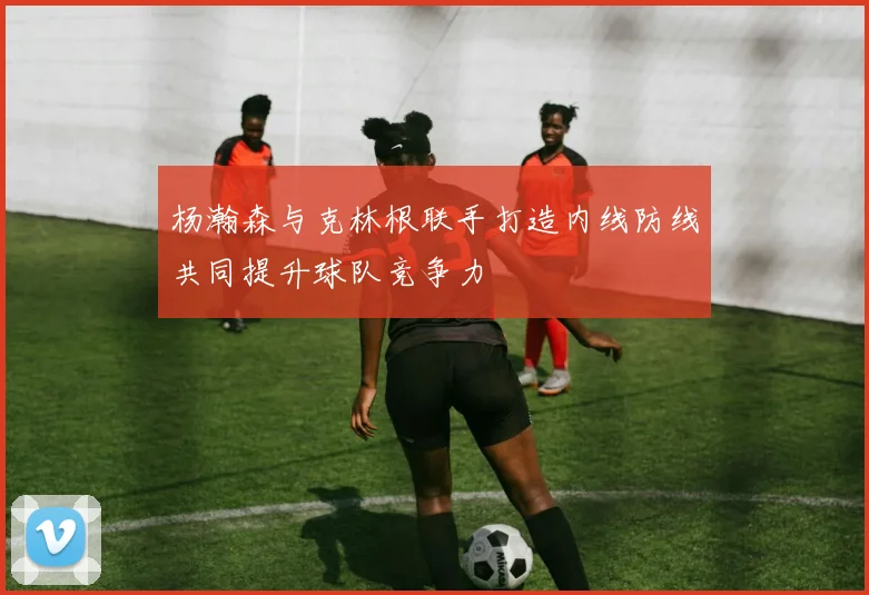 杨瀚森与克林根联手打造内线防线共同提升球队竞争力
