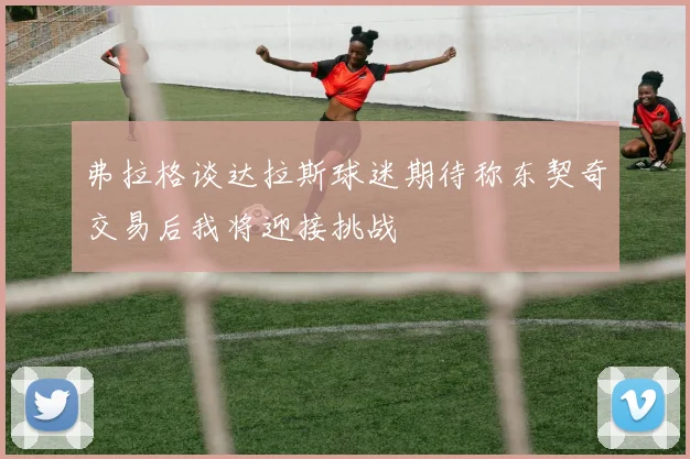 弗拉格谈达拉斯球迷期待称东契奇交易后我将迎接挑战