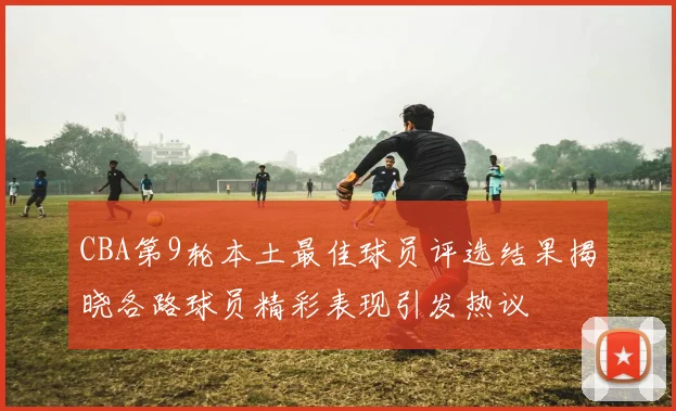 CBA第9轮本土最佳球员评选结果揭晓各路球员精彩表现引发热议