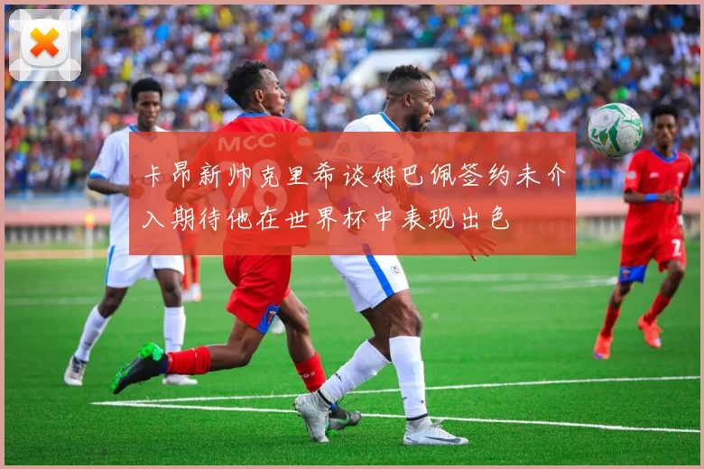 卡昂新帅克里希谈姆巴佩签约未介入期待他在世界杯中表现出色