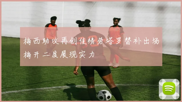 梅西助攻再创佳绩劳塔罗替补出场梅开二度展现实力