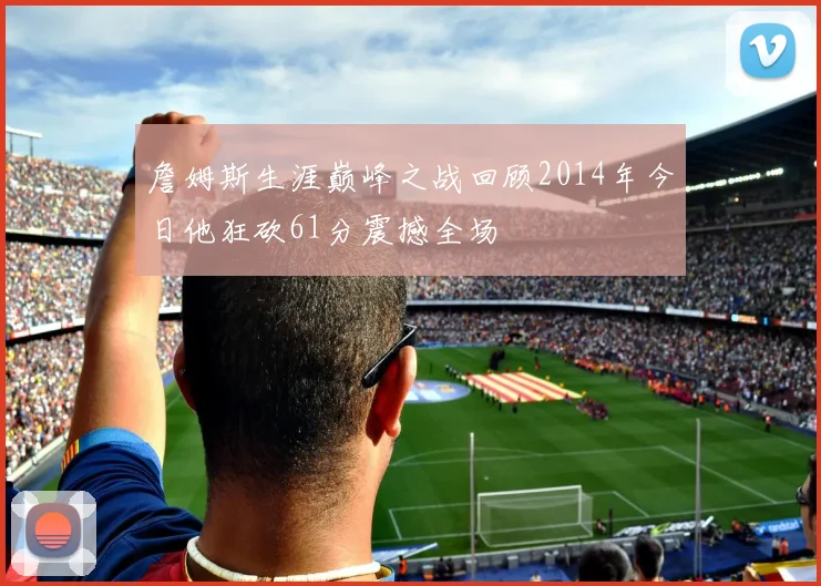 詹姆斯生涯巅峰之战回顾2014年今日他狂砍61分震撼全场