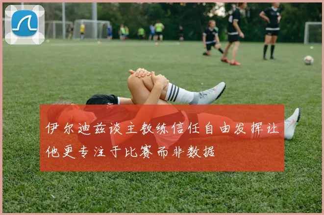 伊尔迪兹谈主教练信任自由发挥让他更专注于比赛而非数据