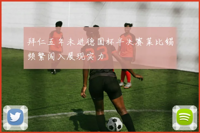 拜仁五年未进德国杯半决赛莱比锡频繁闯入展现实力